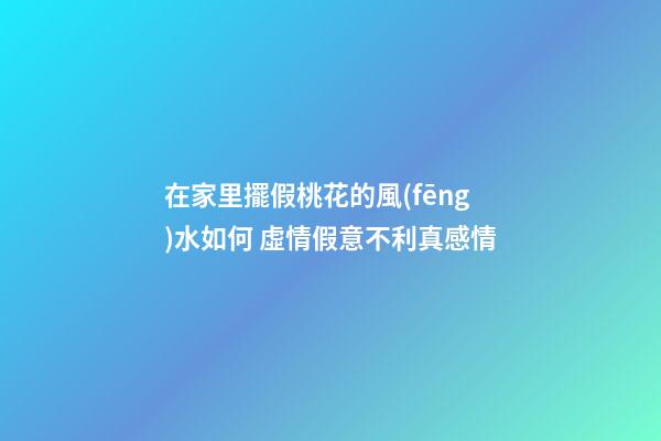 在家里擺假桃花的風(fēng)水如何 虛情假意不利真感情